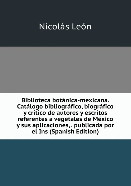 Обложка книги Biblioteca botanica-mexicana. Catalogo bibliografico, biografico y critico de autores y escritos referentes a vegetales de Mexico y sus aplicaciones, . publicada por el Ins (Spanish Edition), Nicolás León