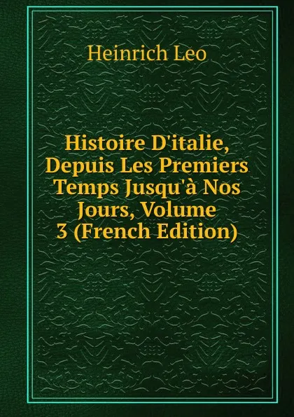 Обложка книги Histoire D.italie, Depuis Les Premiers Temps Jusqu.a Nos Jours, Volume 3 (French Edition), Heinrich Leo