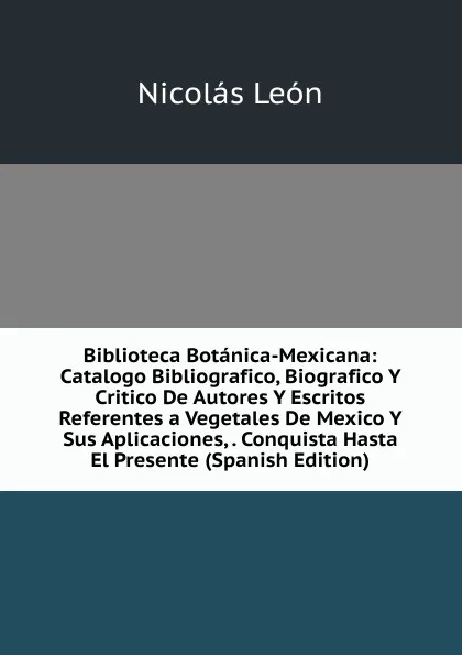 Обложка книги Biblioteca Botanica-Mexicana: Catalogo Bibliografico, Biografico Y Critico De Autores Y Escritos Referentes a Vegetales De Mexico Y Sus Aplicaciones, . Conquista Hasta El Presente (Spanish Edition), Nicolás León