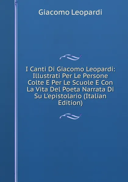 Обложка книги I Canti Di Giacomo Leopardi: Illustrati Per Le Persone Colte E Per Le Scuole E Con La Vita Del Poeta Narrata Di Su L.epistolario (Italian Edition), G. Leopardi