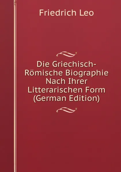 Обложка книги Die Griechisch-Romische Biographie Nach Ihrer Litterarischen Form (German Edition), Friedrich Leo