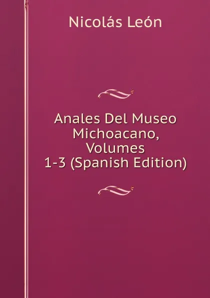 Обложка книги Anales Del Museo Michoacano, Volumes 1-3 (Spanish Edition), Nicolás León