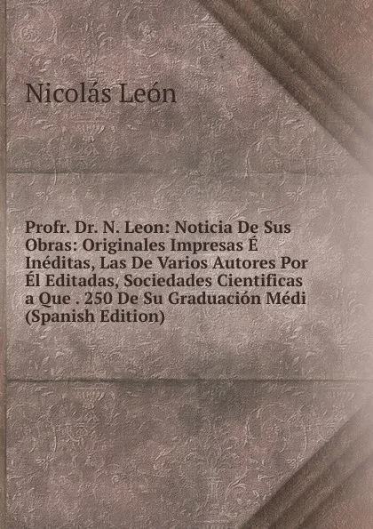 Обложка книги Profr. Dr. N. Leon: Noticia De Sus Obras: Originales Impresas E Ineditas, Las De Varios Autores Por El Editadas, Sociedades Cientificas a Que . 250 De Su Graduacion Medi (Spanish Edition), Nicolás León