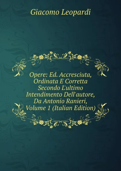 Обложка книги Opere: Ed. Accresciuta, Ordinata E Corretta Secondo L.ultimo Intendimento Dell.autore, Da Antonio Ranieri, Volume 1 (Italian Edition), G. Leopardi