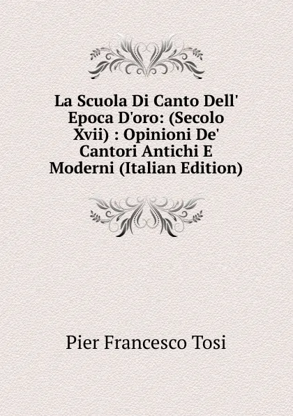 Обложка книги La Scuola Di Canto Dell. Epoca D.oro: (Secolo Xvii) : Opinioni De. Cantori Antichi E Moderni (Italian Edition), Pier Francesco Tosi