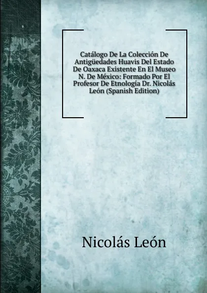 Обложка книги Catalogo De La Coleccion De Antiguedades Huavis Del Estado De Oaxaca Existente En El Museo N. De Mexico: Formado Por El Profesor De Etnologia Dr. Nicolas Leon (Spanish Edition), Nicolás León