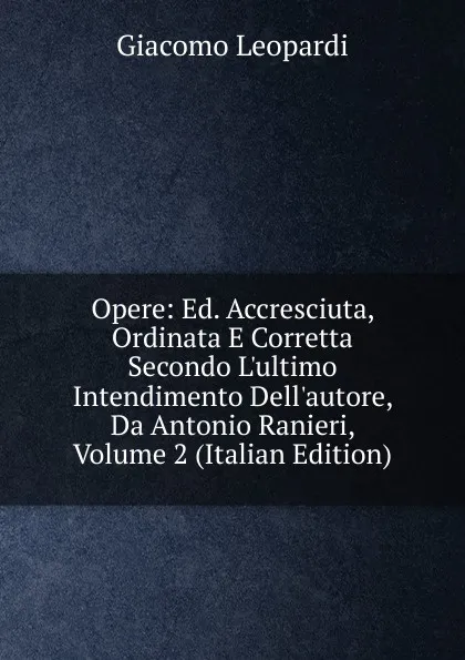 Обложка книги Opere: Ed. Accresciuta, Ordinata E Corretta Secondo L.ultimo Intendimento Dell.autore, Da Antonio Ranieri, Volume 2 (Italian Edition), G. Leopardi