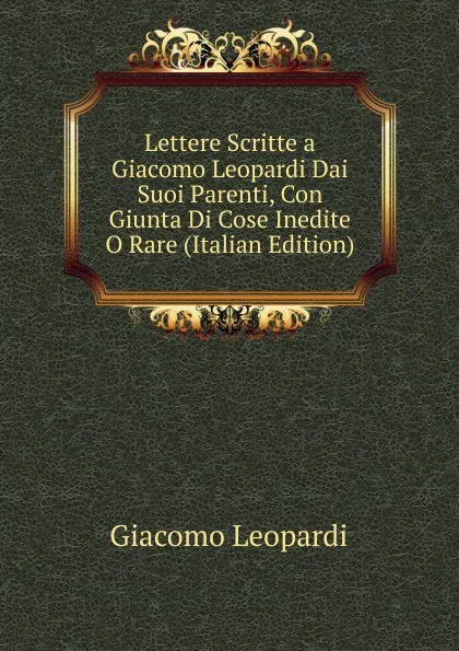 Обложка книги Lettere Scritte a Giacomo Leopardi Dai Suoi Parenti, Con Giunta Di Cose Inedite O Rare (Italian Edition), G. Leopardi