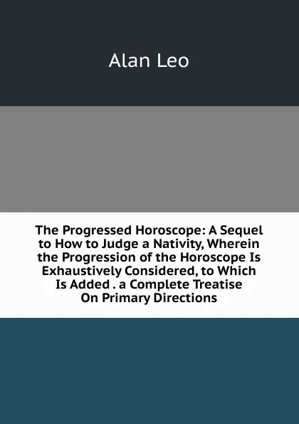 Обложка книги The Progressed Horoscope: A Sequel to How to Judge a Nativity, Wherein the Progression of the Horoscope Is Exhaustively Considered, to Which Is Added . a Complete Treatise On Primary Directions, Alan Leo