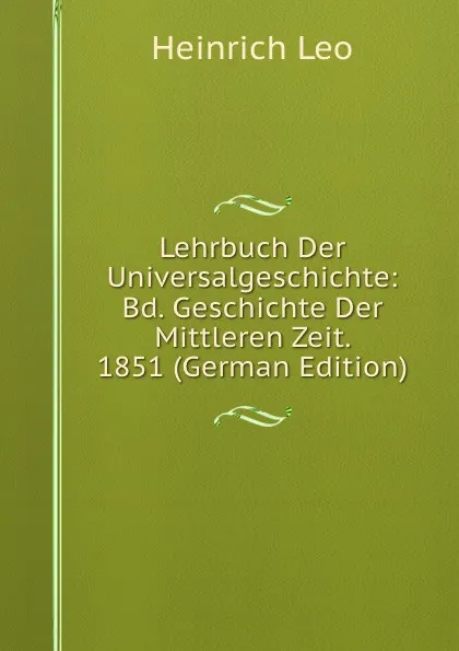 Обложка книги Lehrbuch Der Universalgeschichte: Bd. Geschichte Der Mittleren Zeit. 1851 (German Edition), Heinrich Leo