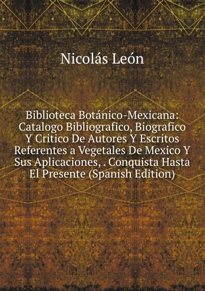 Обложка книги Biblioteca Botanico-Mexicana: Catalogo Bibliografico, Biografico Y Critico De Autores Y Escritos Referentes a Vegetales De Mexico Y Sus Aplicaciones, . Conquista Hasta El Presente (Spanish Edition), Nicolás León