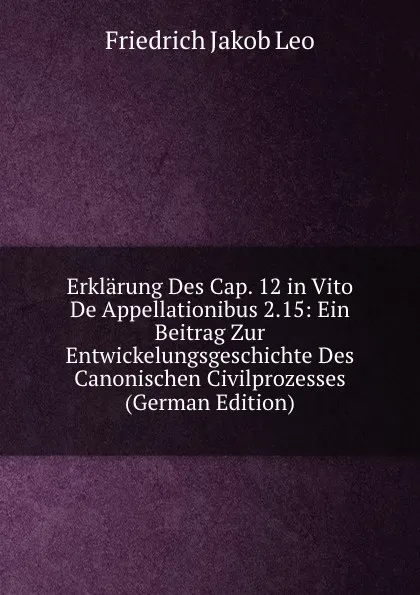 Обложка книги Erklarung Des Cap. 12 in Vito De Appellationibus 2.15: Ein Beitrag Zur Entwickelungsgeschichte Des Canonischen Civilprozesses (German Edition), Friedrich Jakob Leo