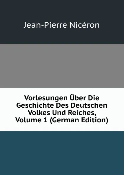 Обложка книги Vorlesungen Uber Die Geschichte Des Deutschen Volkes Und Reiches, Volume 1 (German Edition), Jean-Pierre Nicéron