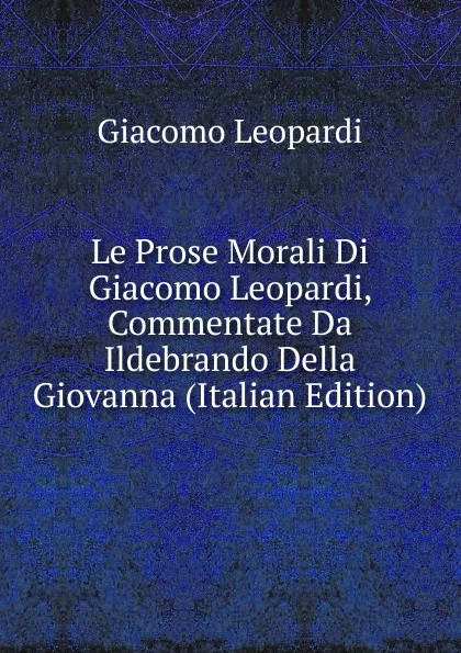 Обложка книги Le Prose Morali Di Giacomo Leopardi, Commentate Da Ildebrando Della Giovanna (Italian Edition), G. Leopardi