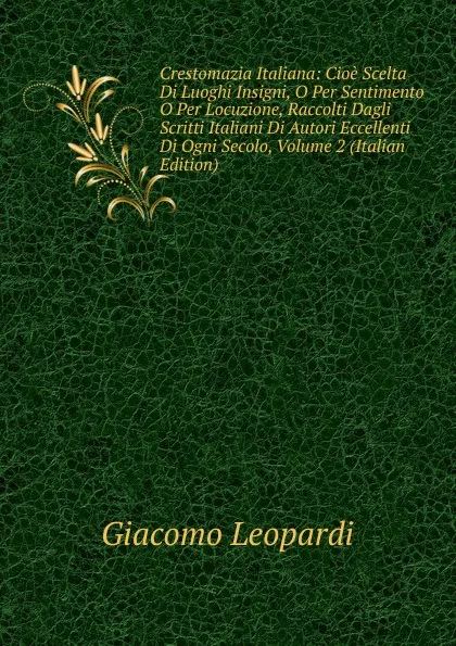 Обложка книги Crestomazia Italiana: Cioe Scelta Di Luoghi Insigni, O Per Sentimento O Per Locuzione, Raccolti Dagli Scritti Italiani Di Autori Eccellenti Di Ogni Secolo, Volume 2 (Italian Edition), G. Leopardi