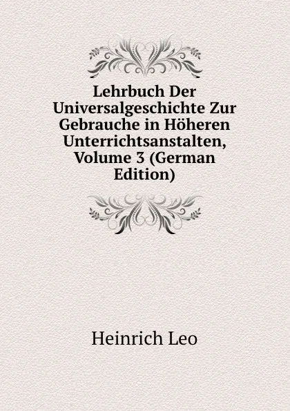 Обложка книги Lehrbuch Der Universalgeschichte Zur Gebrauche in Hoheren Unterrichtsanstalten, Volume 3 (German Edition), Heinrich Leo