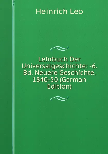 Обложка книги Lehrbuch Der Universalgeschichte: -6. Bd. Neuere Geschichte. 1840-50 (German Edition), Heinrich Leo