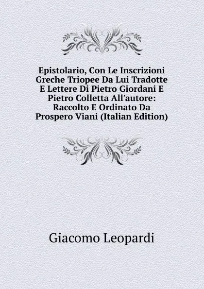 Обложка книги Epistolario, Con Le Inscrizioni Greche Triopee Da Lui Tradotte E Lettere Di Pietro Giordani E Pietro Colletta All.autore: Raccolto E Ordinato Da Prospero Viani (Italian Edition), G. Leopardi