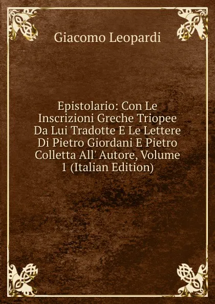 Обложка книги Epistolario: Con Le Inscrizioni Greche Triopee Da Lui Tradotte E Le Lettere Di Pietro Giordani E Pietro Colletta All. Autore, Volume 1 (Italian Edition), G. Leopardi