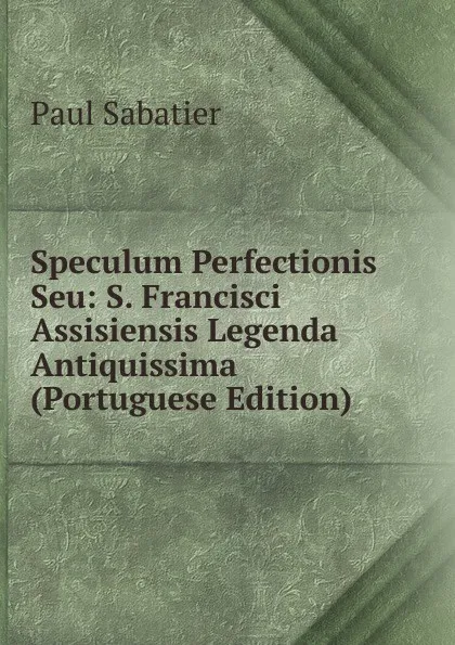 Обложка книги Speculum Perfectionis Seu: S. Francisci Assisiensis Legenda Antiquissima (Portuguese Edition), Paul Sabatier