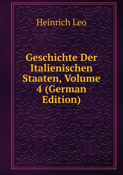 Обложка книги Geschichte Der Italienischen Staaten, Volume 4 (German Edition), Heinrich Leo