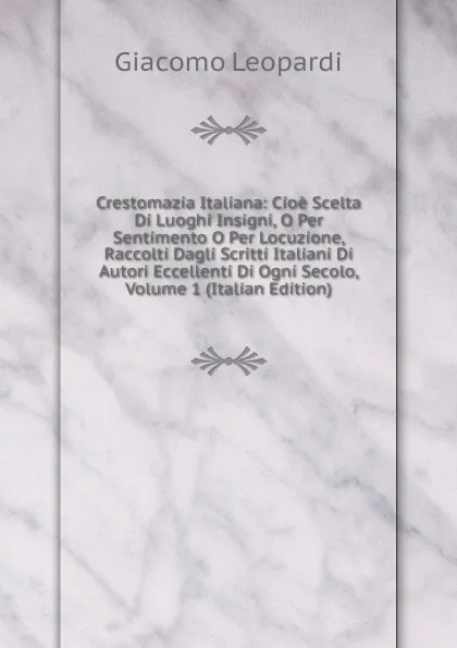 Обложка книги Crestomazia Italiana: Cioe Scelta Di Luoghi Insigni, O Per Sentimento O Per Locuzione, Raccolti Dagli Scritti Italiani Di Autori Eccellenti Di Ogni Secolo, Volume 1 (Italian Edition), G. Leopardi