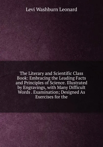 Обложка книги The Literary and Scientific Class Book: Embracing the Leading Facts and Principles of Science. Illustrated by Engravings, with Many Difficult Words . Examination; Designed As Exercises for the, Levi Washburn Leonard