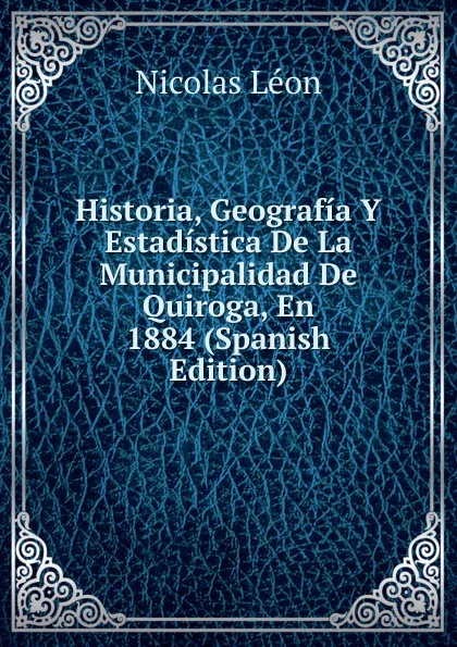 Обложка книги Historia, Geografia Y Estadistica De La Municipalidad De Quiroga, En 1884 (Spanish Edition), Nicolás León