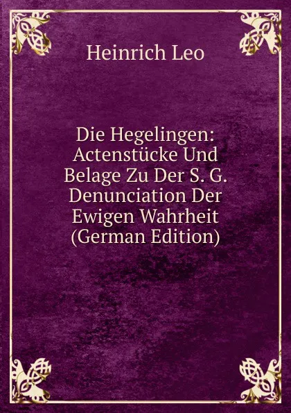 Обложка книги Die Hegelingen: Actenstucke Und Belage Zu Der S. G. Denunciation Der Ewigen Wahrheit (German Edition), Heinrich Leo