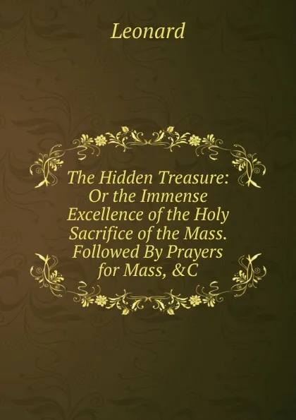 Обложка книги The Hidden Treasure: Or the Immense Excellence of the Holy Sacrifice of the Mass. Followed By Prayers for Mass, .C, Leonard