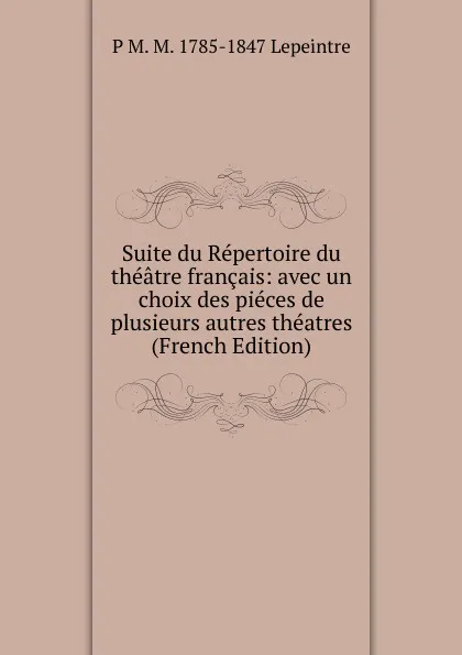 Обложка книги Suite du Repertoire du theatre francais: avec un choix des pieces de plusieurs autres theatres (French Edition), P M. M. 1785-1847 Lepeintre