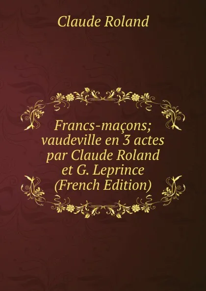 Обложка книги Francs-macons; vaudeville en 3 actes par Claude Roland et G. Leprince (French Edition), Claude Roland