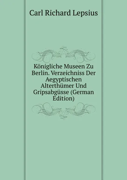Обложка книги Konigliche Museen Zu Berlin. Verzeichniss Der Aegyptischen Alterthumer Und Gripsabgusse (German Edition), Carl Richard Lepsius
