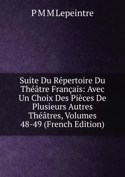 Обложка книги Suite Du Repertoire Du Theatre Francais: Avec Un Choix Des Pieces De Plusieurs Autres Theatres, Volumes 48-49 (French Edition), P M M Lepeintre