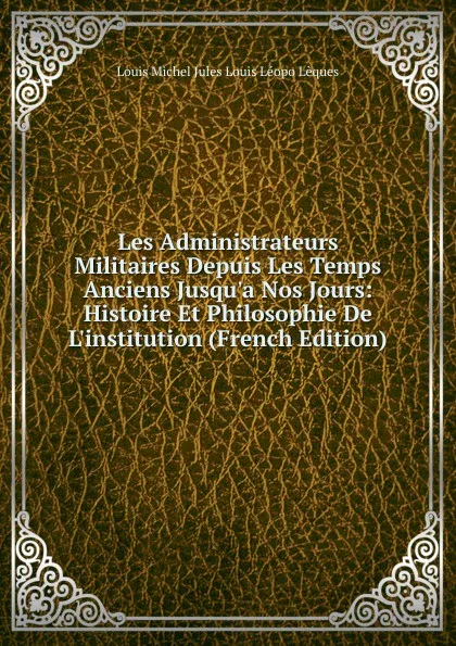 Обложка книги Les Administrateurs Militaires Depuis Les Temps Anciens Jusqu.a Nos Jours: Histoire Et Philosophie De L.institution (French Edition), Louis Michel Jules Louis Léopo Lèques