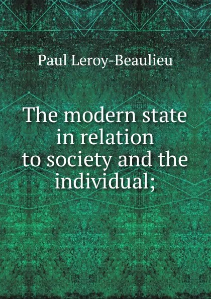 Обложка книги The modern state in relation to society and the individual;, Paul Leroy-Beaulieu