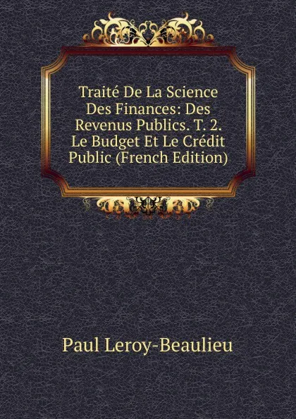 Обложка книги Traite De La Science Des Finances: Des Revenus Publics. T. 2. Le Budget Et Le Credit Public (French Edition), Paul Leroy-Beaulieu