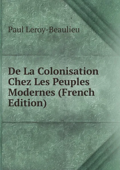 Обложка книги De La Colonisation Chez Les Peuples Modernes (French Edition), Paul Leroy-Beaulieu