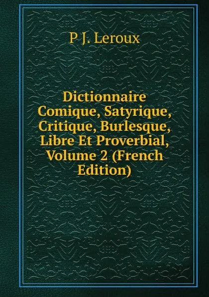 Обложка книги Dictionnaire Comique, Satyrique, Critique, Burlesque, Libre Et Proverbial, Volume 2 (French Edition), P J. Leroux