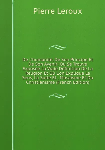 Обложка книги De L.humanite, De Son Principe Et De Son Avenir: Ou Se Trouve Exposee La Vraie Definition De La Religion Et Ou L.on Explique Le Sens, La Suite Et . Mosaisme Et Du Christianisme (French Edition), Pierre Leroux