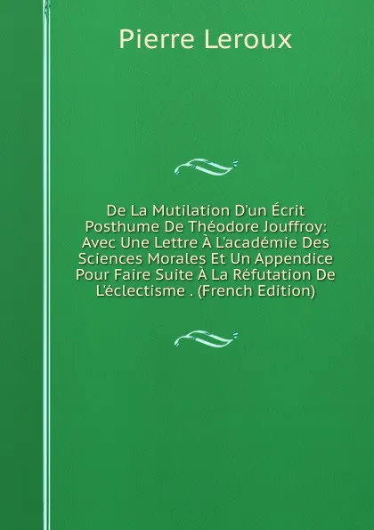 Обложка книги De La Mutilation D.un Ecrit Posthume De Theodore Jouffroy: Avec Une Lettre A L.academie Des Sciences Morales Et Un Appendice Pour Faire Suite A La Refutation De L.eclectisme . (French Edition), Pierre Leroux