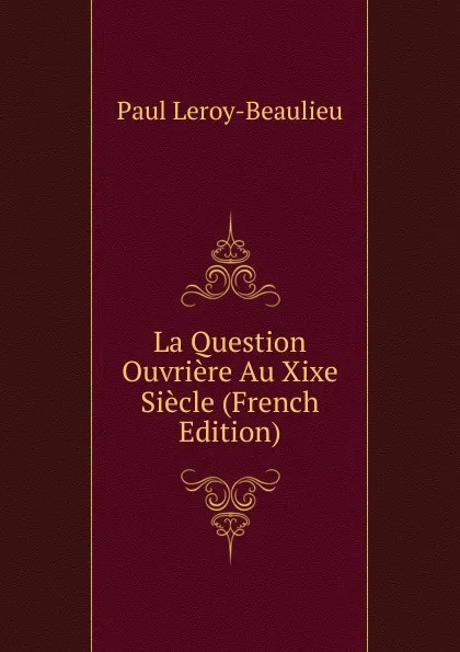 Обложка книги La Question Ouvriere Au Xixe Siecle (French Edition), Paul Leroy-Beaulieu