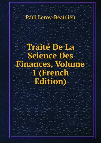 Обложка книги Traite De La Science Des Finances, Volume 1 (French Edition), Paul Leroy-Beaulieu