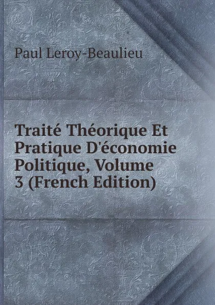 Обложка книги Traite Theorique Et Pratique D.economie Politique, Volume 3 (French Edition), Paul Leroy-Beaulieu