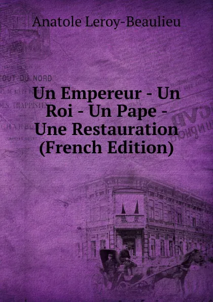 Обложка книги Un Empereur - Un Roi - Un Pape - Une Restauration (French Edition), Anatole Leroy-Beaulieu