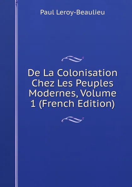 Обложка книги De La Colonisation Chez Les Peuples Modernes, Volume 1 (French Edition), Paul Leroy-Beaulieu