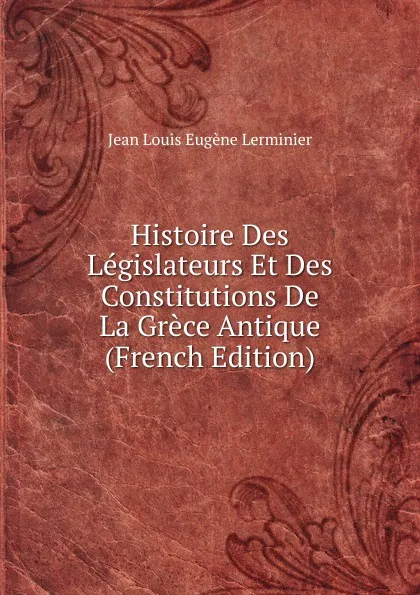 Обложка книги Histoire Des Legislateurs Et Des Constitutions De La Grece Antique (French Edition), Jean Louis Eugène Lerminier