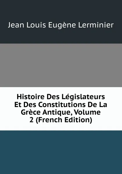 Обложка книги Histoire Des Legislateurs Et Des Constitutions De La Grece Antique, Volume 2 (French Edition), Jean Louis Eugène Lerminier