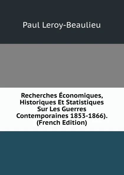 Обложка книги Recherches Economiques, Historiques Et Statistiques Sur Les Guerres Contemporaines 1853-1866). (French Edition), Paul Leroy-Beaulieu