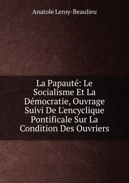 Обложка книги La Papaute: Le Socialisme Et La Democratie, Ouvrage Suivi De L.encyclique Pontificale Sur La Condition Des Ouvriers, Anatole Leroy-Beaulieu